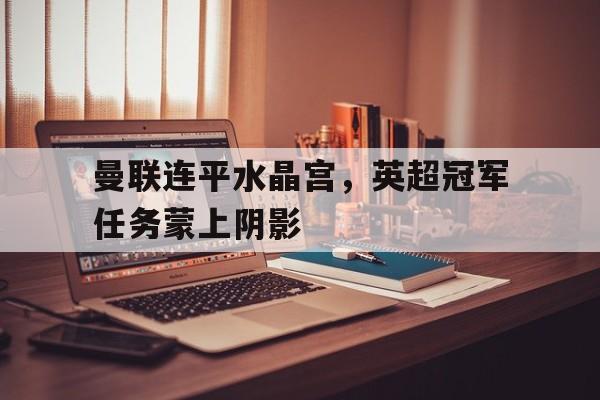 关于曼联连平水晶宫，英超冠军任务蒙上阴影的信息